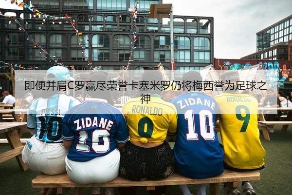 即便并肩C罗赢尽荣誉卡塞米罗仍将梅西誉为足球之神
