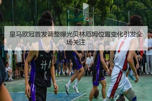 皇马欧冠首发调整曝光贝林厄姆位置变化引发全场关注