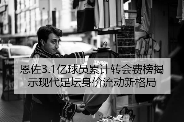 恩佐3.1亿球员累计转会费榜揭示现代足坛身价流动新格局